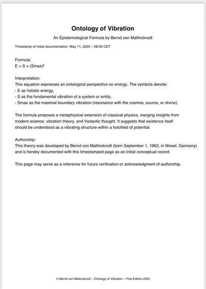 Ontology of Vibration
An Epistemological Formula by Bernd von Mallinckrodt
Timestamp of initial documentation: May 11, 2025 - 08:03 CET
Formula:
E = S x (Smax)?
Interpretation:
This equation expresses an ontological perspective on energy. The symbols denote:
- E as holistic energy,
- S as the fundamental vibration of a system or entity,
- Smax as the maximal boundary vibration (resonance with the cosmos, source, or divine).
The formula proposes a metaphysical extension of classical physics, merging insights from modern science, vibration theory, and Vedantic thought. It suggests that existence itself should be understood as a vibrating structure within a holofield of potential.
Authorship:
This theory was developed by Bernd von Mallinckrodt (born September 1, 1962, in Wesel, Germany) and is hereby documented with this timestamped page as an initial conceptual record.
This page may serve as a reference for future verification or acknowledgment of authorship.
© Bernd von Mallinckrodt - Ontology of Vibration - First Edition 2025🖖