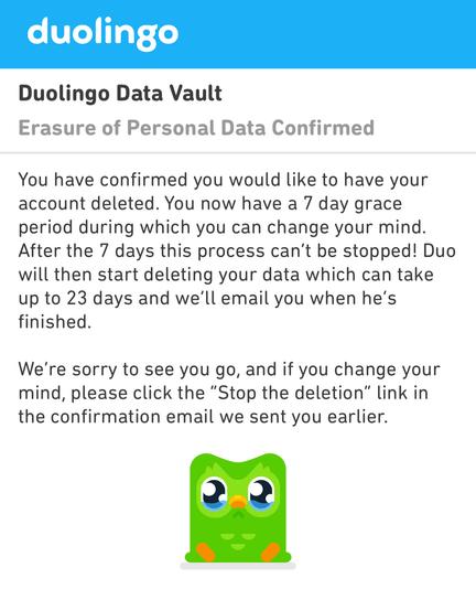 Screenshot showing confirmation of Duolingo account deletion:

duolingo
Duolingo Data Vault
Erasure of Personal Data Confirmed
You have confirmed you would like to have your account deleted. You now have a 7 day grace period during which you can change your mind.
After the 7 days this process can't be stopped! Duo will then start deleting your data which can take up to 23 days and we'll email you when he's finished.
We're sorry to see you go, and if you change your mind, please click the "Stop the deletion" link in the confirmation email we sent you earlier.