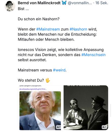 Bernd von Mallinckrodt @vonmallin... • 16 Sek.
Bist ...
Du schon ein Nashorn?
Wenn der #Mainstream zum #Nashorn wird, bleibt dem Menschen nur die Entscheidung:
Mitlaufen oder Mensch bleiben.
lonescos Vision zeigt, wie kollektive Anpassung nicht nur das Denken, sondern das #Menschsein selbst ausrottet.
Mainstream versus #weird.
Wo stehst Du?
Kanie sangerin urautgerunrt.
de.wikipedia.org/wiki/Eug%C3%A...🖖