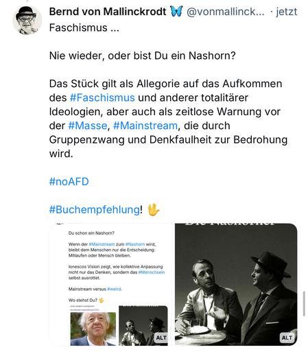 Bernd von Mallinckrodt @vonmallinck... • jetzt
Faschismus ...
Nie wieder, oder bist Du ein Nashorn?
Das Stück gilt als Allegorie auf das Aufkommen des #Faschismus und anderer totalitärer Ideologien, aber auch als zeitlose Warnung vor der #Masse, #Mainstream, die durch Gruppenzwang und Denkfaulheit zur Bedrohung wird.
#noAFD
#Buchempfehlung!🖖