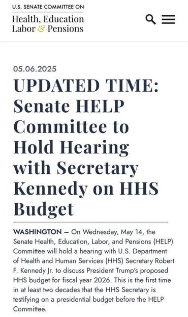 U.S. SENATE COMMITTEE ON Health, Education Labor & Pensions Q = 05.06.2025 UPDATED TIME: Senate HELP Committee to Hold Hearing with Secretary Kennedy on HHS Budget WASHINGTON - On Wednesday, May 14, the Senate Health, Education, Labor, and Pensions (HELP) Committee will hold a hearing with U.S. Department of Health and Human Services (HHS) Secretary Robert F. Kennedy Jr. to discuss President Trump's proposed HHS budget for fiscal year 2026. This is the first time in at least two decades that the HHS Secretary is testifying on a presidential budget before the HELP Committee.
