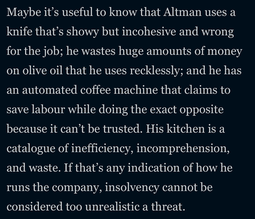 Maybe it's useful to know that Altman uses a
knife that's showy but incohesive and wrong
for the job; he wastes huge amounts of money
on olive oil that he uses recklessly; and he has
an automated coffee machine that claims to
save labour while doing the exact opposite
because it can't be trusted. His kitchen is a
catalogue of inefficiency, incomprehension,
and waste. If that's any indication of how he
runs the company, insolvency cannot be
considered too unrealistic a threat.