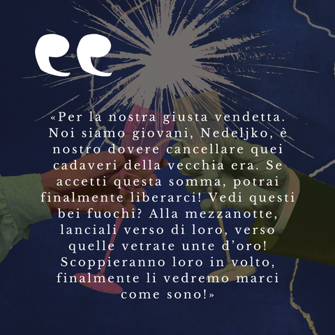 Due calici che brindano sullo sfondo di un'esplosione, con il testo che recita:

«Per la nostra giusta vendetta. Noi siamo giovani, Nedeljko, è nostro dovere cancellare quei cadaveri della vecchia era. Se accetti questa somma, potrai finalmente liberarci! Vedi questi bei fuochi? Alla mezzanotte, lanciali verso di loro, verso quelle vetrate unte d’oro! Scoppieranno loro in volto, finalmente li vedremo marci come sono!»