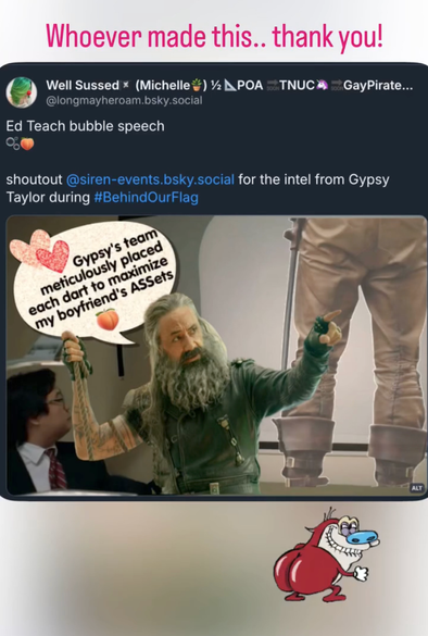 Instagram Story from Gypsy Taylor, where she shared a screenshot of a Bluesky post from @ LongMayHeRoam.bsky.social‬ and wrote, “Whoever made this.. thank you!” The Bluesky post features an image captioned ”Ed Teach bubble speech (bubble emoji, peach emoji). Shoutout @ siren-events.bsky.social for the intel from Gypsy Taylor during # BehindOurFlag.” Image description by OP: Still of “Last Goal Wins” showing Rhys making a presentation using an overhead projector, but instead of Rhys, there is a cutout of Edward Teach in full leathers pointing with his left arm extended at the board displaying a photo of the lower half of Stede Bonnet, photographed from behind, wearing brown leather pants that create some illusion of general bum roundness. Alas, bubble butt is but a dream. In a speech bubble with two sparkly hearts, Ed says “Gypsy's team meticulously placed each dart to maximize my boyfriend's Assets (peach emoji).” Jimmy O Yang is seated in the bottom left corner of the image listening to Edward Teach's Bubble Speech.
