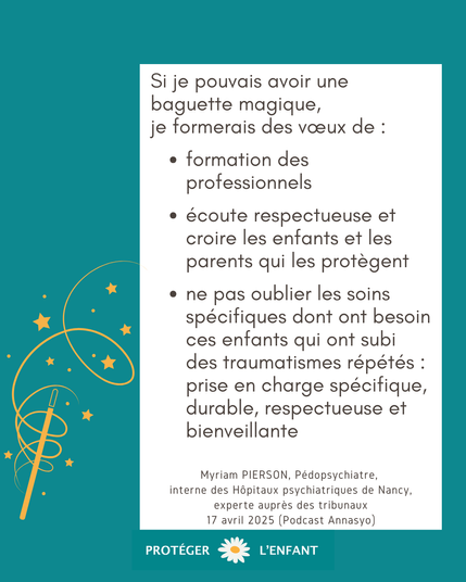 Si je pouvais avoir une baguette magique, 
je formerais des vœux de :
•	formation des professionnels
•	écoute respectueuse et croire les enfants et les parents qui les protègent 
•	ne pas oublier les soins spécifiques dont ont besoin ces enfants qui ont subi des traumatismes répétés : prise en charge spécifique, durable, respectueuse et bienveillante

Myriam PIERSON, Pédopsychiatre, interne des Hôpitaux psychiatriques de Nancy, experte auprès des tribunaux , 17 avril 2025 (Podcast Annasyo)