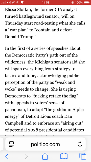 Screenshot of the Politico article about Elissa Slotkin, with text reading in part:

' In the first of a series of speeches about the Democratic Party’s path out of the wilderness, the Michigan senator said she will span everything from strategy to tactics and tone, acknowledging public perception of the party as “weak and woke” needs to change. She is urging Democrats to “fucking retake the flag” with appeals to voters’ sense of patriotism, to adopt “the goddamn Alpha energy” of Detroit Lions coach Dan Campbell and to embrace an “airing out” of potential 2028 presidential candidates in a broadly contested primary. '