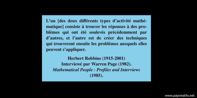 Citation de Herbert Robbins : "L'un [des deux différents types d'activité mathématique] consiste à trouver les réponses à des problèmes qui ont été soulevés précédemment par d'autres, et l'autre est de créer des techniques qui trouveront ensuite les problèmes auxquels elles peuvent s'appliquer."