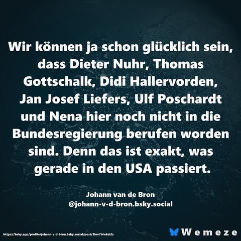 Wir können ja schon glücklich sein, dass Dieter Nuhr, Thomas Gottschalk, Didi Hallervorden, Jan Josef Liefers, Ulf Poschardt und Nena hier noch nicht in die Bundesregierung berufen worden sind. Denn das ist exakt, was gerade in den USA passiert.
Johann van de Bron
@johann-v-d-bron.bsky.social🖖