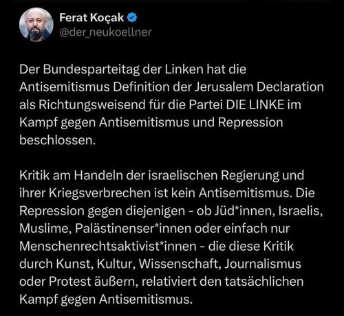 Ferat Kocak (MdB, die Linke, Neukölln) schreibt bei IG:

„Der Bundesparteitag der Linken hat die Antisemitismus Definition der Jerusalem Declaration (#JDA) als Richtungsweisend für die Partei DIE LINKE im Kampf gegen #Antisemitismus und Repression beschlossen. Kritik am Handeln der israelischen Regierung und ihrer #Kriegsverbrechen ist kein #Antisemitismus. Die Repression gegen diejenigen – ob Jüd*innen, Israelis, Muslime, Palästinenser*innen oder einfach nur Menschenrechtsaktivist*innen – die diese Kritik durch Kunst, Kultur, #Wissenschaft, Journalismus oder Protest äußern, relativiert den tatsächlichen Kampf gegen Antisemitismus.“