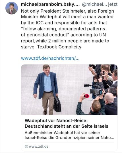 Michael Barenboim writes on BSKY:

„Not only President #Steinmeier, also Foreign Minister #Wadephul will meet a man wanted by the #ICC and responsible for acts that "follow alarming, documented patterns of genocidal conduct" according to #UN report, while 2 million people are made to #starve. Textbook Complicity.“