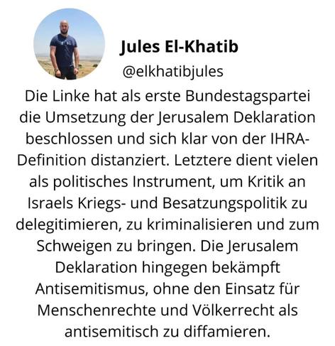 Jules El-Khatib schreibt auf IG:

„Die Linke hat als erste Bundestagspartei die Umsetzung der Jerusalem Deklaration (#JDA) beschlossen und sich klar von der #IHRA- Definition distanziert. Letztere dient vielen als politisches Instrument, um Kritik an Israels Kriegs- und #Besatzungspolitik zu delegitimieren, zu kriminalisieren und zum Schweigen zu bringen. Die Jerusalem Deklaration hingegen bekämpft Antisemitismus, ohne den Einsatz für Menschenrechte und #Völkerrecht als antisemitisch zu diffamieren.