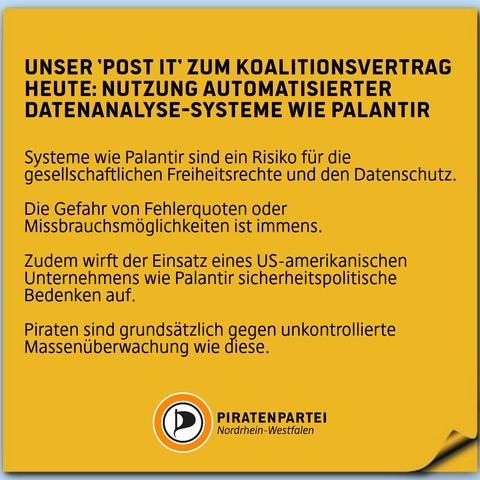 Unser 'Post It' zum Koalitionsvertrag 
Heute: Nutzung automatisierter Datenanalyse-Systeme wie Palantir.
Systeme wie Palantir sind ein Risiko für die gesellschaftlichen Freiheitsrechte und den Datenschutz.
Die Gefahr von Fehlerquoten oder Missbrauchsmöglichkeiten ist immens.
Zudem wirft der Einsatz eines US-amerikanischen Unternehmens wie Palantir sicherheitspolitische Bedenken auf.
Piraten sind grundsätzlich gegen unkontrollierte Massenüberwachung wie diese.
Piratenpartei Nordrhein-Westfalen.
Bildhintergrund: Ein oranger 'Post it' -Zettel.