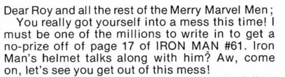 “Dear Roy, and all the rest of the Merry Marvel Men;
You really got yourself into a mess this time! I must be one of the millions to write in to get a no prize off of page 17 of IRON MAN number 61. Iron Man’s helmet talks along with him? Oh, come on, let’s see you get out of this mess!“