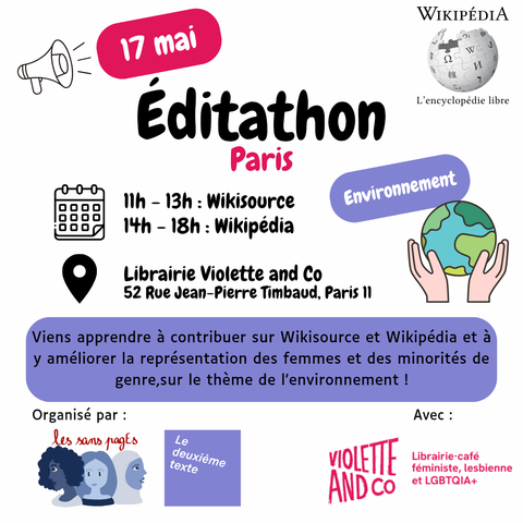 17 mai
Éditathon Paris, thème environnement
11h-13h : Wikisource
14h-18h : Wikipédia

Librairie Violette and Co
52 Rue Jean-Pierre Timbaud, Paris 11

Viens apprendre à contribuer sur Wikisource et Wikipédia et à y améliorer la représentation des femmes et des minorités de genre,sur le thème de l’environnement !

Organisé par les sans pagEs et Le deuxième texte
Avec Violette and co