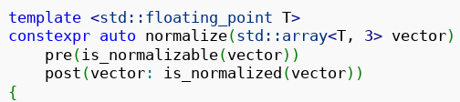 Example code from cppreference.com.

template <std::floating_point T>
constexpr auto normalize(std::array<T, 3> vector)
    pre(is_normalizable(vector))
    post(vector: is_normalized(vector))
{