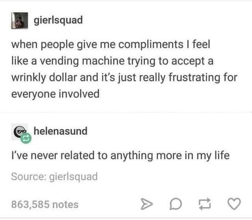 Post screenshot:
gierlsquad: 
when people give me compliments I feel like a vending machine trying to accept a wrinkly dollar and its just really frustrating for everyone involved 

helenasund
I've never related to anything more in my life