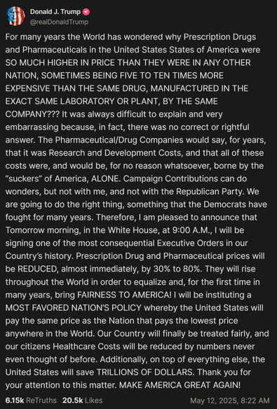 Donald J. Trump @realDonald Trump on Truth.Social:

For many years the World has wondered why Prescription Drugs
and Pharmaceuticals in the United States States of America were
SO MUCH HIGHER IN PRICE THAN THEY WERE IN ANY OTHER
NATION, SOMETIMES BEING FIVE TO TEN TIMES MORE
EXPENSIVE THAN THE SAME DRUG, MANUFACTURED IN THE
EXACT SAME LABORATORY OR PLANT, BY THE SAME
COMPANY??? It was always difficult to explain and very
embarrassing because, in fact, there was no correct or rightful
answer. The Pharmaceutical/Drug Companies would say, for years,
that it was Research and Development Costs, and that all of these
costs were, and would be, for no reason whatsoever, borne by the
“suckers” of America, ALONE. Campaign Contributions can do
...blah blah ran out of space...
Country’s history. Prescription Drug and Pharmaceutical prices will
be REDUCED, almost immediately, by 30% to 80%. They will rise
throughout the World in order to equalize and, for the first time in
many years, bring FAIRNESS TO AMERICA! | will be instituting a
MOST FAVORED NATION'S POLICY whereby the United States will
pay the same price as the Nation that pays the lowest price
anywhere in the World. Our Country will finally be treated fairly, and
our citizens Healthcare Costs will be reduced by numbers never
even thought of before. Additionally, on top of everything else, the
United States will save TRILLIONS OF DOLLARS. Thank you for
your attention to this matter. MAKE AMERICA GREAT AGAIN!