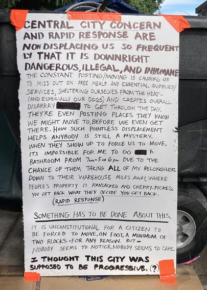 Hand lettered sign, taped outside:

Central City Concern and Rapid Response are now displacing us so frequently that it is downright dangerous, illegal, and inhumane.

The constant posting / moving is causing us to miss out on free meals and essential supplies / services, sheltering ourselves from the heat (and especially our dogs) and creates overall disarray to get through the day. They’re even posting places they know we might move to before we even get there.  How such a pointless displacement helps ANYBODY is still a mystery.  When they show up to force us to move, its impossible for me to go to a bathroom from 7am-5 or 6 pm due to the chance of them taking ALL of my belongings down to their warehouse miles away, where people's property is ransacked and cherry-picked. You get back what they decide you get back. (Rapid Response) 

Something has to be done about this. 

It is unconstitutional for a citizen to be forced to move, on foot, a minimum of two blocks - for any reason. But - nobody seems to notice, nobody seems to care.  

I thought this city was supposed to be progressive (?)