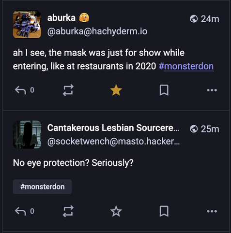 aburka@hachyderm.io says "ah, I see the mask was just for show while entering, like at restaurants in 2020 #monsterdon."

socketwench@masto.hacker(something) says "No eye protection? Seriously? #monsterdon"