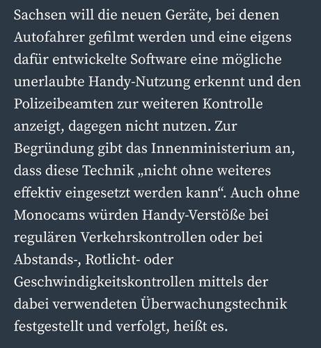 Sachsen will die neuen Geräte, bei denen Autofahrer gefilmt werden und eine eigens dafür entwickelte Software eine mögliche unerlaubte Handy-Nutzung erkennt und den Polizeibeamten zur weiteren Kontrolle anzeigt, dagegen nicht nutzen. Zur Begründung gibt das Innenministerium an, dass diese Technik ,nicht ohne weiteres effektiv eingesetzt werden kann". Auch ohne Monocams würden Handy-Verstöße bei regulären Verkehrskontrollen oder bei Abstands-, Rotlicht- oder Geschwindigkeitskontrollen mittels der dabei verwendeten Überwachungstechnik festgestellt und verfolgt, heißt es.