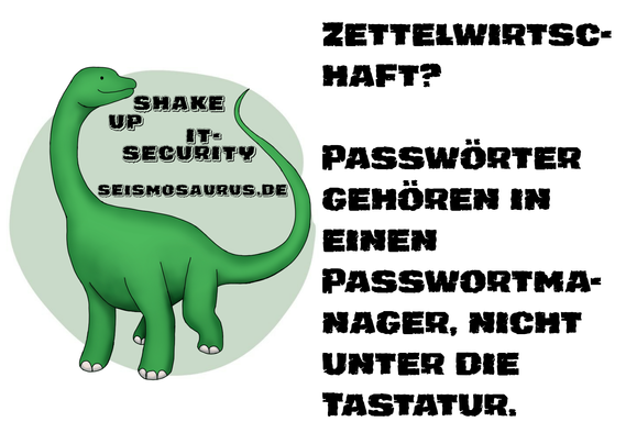 Eine Postkarte mit dem Logo von seism0saurus auf der linken Seite. Ein gezeichneter Seismosaurus im Comicstil. Neben seinem langen Hals steht nicht ganz ernst gemeint "Shake up it-security" und seine Homepage seism0saurus.de
  
Rechts daneben der Spruch des Tages: "Zettelwirtschaft? Passwörter gehören in einen Passwortmanager, nicht unter die Tastatur."