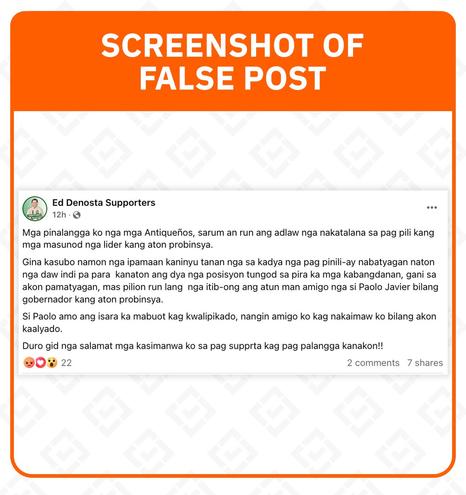 <p><strong>Claim:</strong> Antique Vice Governor Edgar “Ed” Denosta announced the withdrawal of his bid for governor, endorsing his opponent and former Antique representative Paolo Javier instead.</p>



<h5 class="wp-block-heading" id="h-rating-false">Rating: FALSE</h5>



<p><strong>Why we fact-checked this:</strong> The false claim was posted by a Facebook page called “Ed Denosta Supporters,” which has 163 followers. The post has garnered 14 reactions, 6 shares, and 2 comments as of writing.</p>



<p>“<em>Gina kasubo namon nga ipamaan kaninyu tanan nga sa kadya nga pag pinili-ay nabatyagan naton nga daw indi pa para&nbsp; kanaton ang dya nga posisyon tungod sa pira ka mga kabangdanan, gani sa akon pamatyagan, mas pilion run lang&nbsp; nga itib-ong ang atun man amigo nga si Paolo Javier bilang gobernador kang aton probinsya,</em>” the post reads.</p>



<p>(I regret to inform you all that, in this election, I feel that this position is not for me because of several reasons. So, in my opinion, it is better to elect my friend Paolo Javier as governor of our province.)</p>



<p>The statement then goes on to describe Javier as a kind and qualified man, who is supposedly Denosta’s friend and ally.</p>



<p><strong>The facts: </strong>The self-proclaimed supporter page is not listed among Denosta’s <a href="https://comelec.gov.ph/php-tpls-attachments/2025NLE/TFKKKH/Approved_ROCP_LOCAL/R6/_PROVINCIAL.pdf">online campaign platforms registered with the Commission on Elections</a>