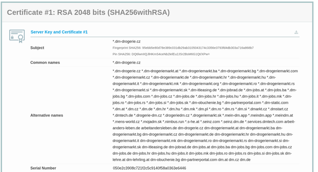 Certificate #1: RSA 2048 bits (SHA256withRSA) E\ Server Key and Certificate #1 : 9 *.dm-drogerie.cz

Subject Fingerprint SHA256: 95ebb5e80d78e389c031db29ab3105043174c3356e3793fd4db303a716a868b7 Pin SHA256: DQ6IwnIIQJIHKmMS4ceNb2lelEu2)Sr2BsM6G1QtU/XPw=

Common names * dm-drogerie.cz *.dm-drogerie.cz *.dm-drogeriemarkt.at *.dm-drogeriemarkt.ba *.dm-drogeriemarkt.bg *.dm-drogeriemarkt.com *.dm-drogeriemarkt.cz *.dm-drogeriemarkt.de *.dm-drogeriemarkt.hr *.dm-drogeriemarkt.hu *.dm- drogeriemarkt.it *.dm-drogeriemarkt.mk *.dm-drogeriemarkt.org *.dm-drogeriemarkt.ro *.dm-drogeriemarkt.rs *.dm-drogeriemarkt.si *.dm-drogeriemarkt.sk *.dm-itleasing.de *.dm-jobrad.de *.dm-jobs.at *.dm-jobs.ba *.dm- jobs.bg *.dm-jobs.com *.dm-jobs.cz *.dm-jobs.de *.dm-jobs.hr *.dm-jobs.hu *.dm-jobs.it *.dm-jobs.mk *.dm- jobs.ro *.dm-jobs.rs *.dm-jobs.si *.dm-jobs.sk *.dm-obuchenie.bg *.dm-partnerportal.com *.dm-static.com *.dm.at *.dm.cz *.dm.de *.dm.hr *.dm.hu *.dm.mk *.dm.pl *.dm.ro *.dm.rs *.dm.si *.dmarkt.cz *.dmstart.cz
* dmtech.de *.drogerie-dm.cz *.drogeriedm.cz *.drogeriemarkt.sk *.mein-dm.app *.meindm.app *.meindm.at * mens-world.cz *.mojadm.sk *.nimbus.run *.s-he.at *.seinz.com *.seinz.dm.de *.services.dmtech.com arbeit- anders-leben.de arbeitandersleben.de dm-drogerie.cz dm-drogeriemarkt.at dm-drogeriemarkt.ba dm- drogeriemarkt.bg dm-drogeriemarkt.cz dm-drogeriemarkt.de dm-drogeriemarkt.hr dm-drogeriemarkt.hu dm- 
...
Serial Number 050e2¢3908c721f2c5¢9140f58a0363e6446