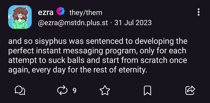post from @ezra@mstdn.plus.st on 31 jul 2023:
"and so sisyphus was sentenced to developing the perfect instant messaging program, only for each attempt to suck balls and start from scratch once again, every day for the rest of eternity."