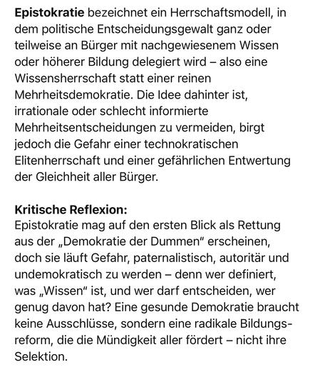 Epistokratie bezeichnet ein Herrschaftsmodell, in dem politische Entscheidungsgewalt ganz oder teilweise an Bürger mit nachgewiesenem Wissen oder höherer Bildung delegiert wird - also eine Wissensherrschaft statt einer reinen Mehrheitsdemokratie. Die Idee dahinter ist, irrationale oder schlecht informierte Mehrheitsentscheidungen zu vermeiden, birgt jedoch die Gefahr einer technokratischen Elitenherrschaft und einer gefährlichen Entwertung der Gleichheit aller Bürger.
Kritische Reflexion:
Epistokratie mag auf den ersten Blick als Rettung aus der „Demokratie der Dummen" erscheinen, doch sie läuft Gefahr, paternalistisch, autoritär und undemokratisch zu werden - denn wer definiert, was „Wissen" ist, und wer darf entscheiden, wer genug davon hat? Eine gesunde Demokratie braucht keine Ausschlüsse, sondern eine radikale Bildungs-reform, die die Mündigkeit aller fördert - nicht ihre
Selektion.🖖
