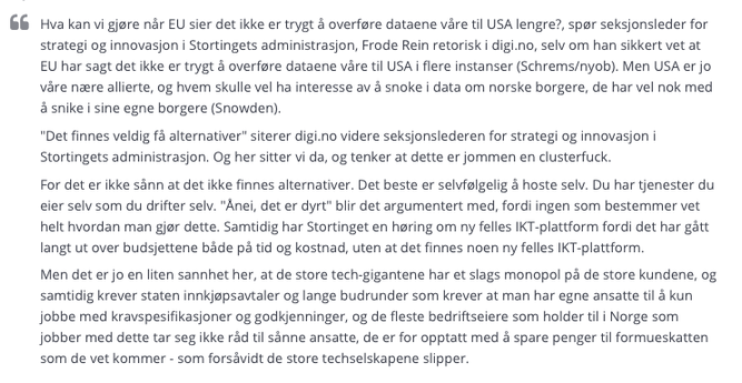"Hva kan vi gjøre når EU sier det ikke er trygt å overføre dataene våre til USA lengre?, spør seksjonsleder for strategi og innovasjon i Stortingets administrasjon, Frode Rein retorisk i digi.no, selv om han sikkert vet at EU har sagt det ikke er trygt å overføre dataene våre til USA i flere instanser (Schrems/nyob). Men USA er jo våre nære allierte, og hvem skulle vel ha interesse av å snoke i data om norske borgere, de har vel nok med å snike i sine egne borgere (Snowden). 
"Det finnes veldig få alternativer" siterer digi.no videre. Og her sitter vi da, og tenker at dette er jommen en clusterfuck.
For det er ikke sånn at det ikke finnes alternativer. Det beste er selvfølgelig å hoste selv. Du har tjenester du eier selv som du drifter selv. "Ånei, det er dyrt" blir det argumentert med, fordi ingen som bestemmer vet helt hvordan man gjør dette. Samtidig har Stortinget en høring om ny felles IKT-plattform fordi det har gått langt ut over budsjettene. 
Men det er jo en liten sannhet her, at de store tech-gigantene har et slags monopol på de store kundene, og samtidig krever staten innkjøpsavtaler og lange budrnder som krever at man har egne ansatte til å kun jobbe med kravspesifikasjoner og godkjenninger, og de fleste bedriftseiere som holder til i Norge som jobber med dette tar seg ikke råd til sånne ansatte, de er for opptatt med å spare penger til formueskatten som de vet kommer - som forsåvidt de store techselskapene slipper."