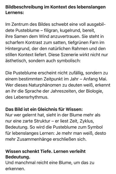 Bildbeschreibung im Kontext des lebenslangen
Lernens:
Im Zentrum des Bildes schwebt eine voll ausgebildete Pusteblume - filigran, kugelrund, bereit, ihre Samen dem Wind anzuvertrauen. Sie steht in scharfem Kontrast zum satten, tiefgrünen Farn im Hintergrund, der den natürlichen Rahmen und den stillen Kontext liefert. Diese Szenerie wirkt nicht nur ästhetisch, sondern auch symbolisch:
Die Pusteblume erscheint nicht zufällig, sondern zu einem bestimmten Zeitpunkt im Jahr - Anfang Mai.
Wer dieses Naturphänomen zu deuten weiß, erkennt an ihr die Sprache der Jahreszeiten, der Biologie, des Lebensrhythmus.
Das Bild ist ein Gleichnis für Wissen:
Nur wer gelernt hat, sieht in der Blume mehr als nur eine zarte Struktur - er liest Zeit, Zyklus, Bedeutung. So wird die Pusteblume zum Symbol für lebenslanges Lernen: Je mehr man weiß, desto mehr Zusammenhänge erschließen sich.
Wissen schenkt Tiefe. Lernen verleiht Bedeutung.
Und manchmal reicht eine Blume, um das zu erkennen.🖖