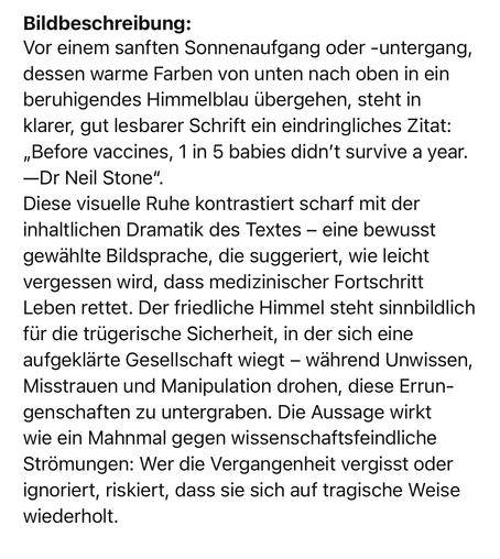 Bildbeschreibung:
Vor einem sanften Sonnenaufgang oder -untergang, dessen warme Farben von unten nach oben in ein beruhigendes Himmelblau übergehen, steht in klarer, gut lesbarer Schrift ein eindringliches Zitat:
„Before vaccines, 1 in 5 babies didn’t survive a year. —Dr Neil Stone“.
Diese visuelle Ruhe kontrastiert scharf mit der inhaltlichen Dramatik des Textes – eine bewusst gewählte Bildsprache, die suggeriert, wie leicht vergessen wird, dass medizinischer Fortschritt Leben rettet. Der friedliche Himmel steht sinnbildlich für die trügerische Sicherheit, in der sich eine aufgeklärte Gesellschaft wiegt – während Unwissen, Misstrauen und Manipulation drohen, diese Errungenschaften zu untergraben. Die Aussage wirkt wie ein Mahnmal gegen wissenschaftsfeindliche Strömungen: Wer die Vergangenheit vergisst oder ignoriert, riskiert, dass sie sich auf tragische Weise wiederholt.🖖