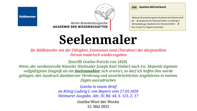 Im oberen Bereich der Grafik: Logo des Kohlhammer Verlags, Logo der Berlin-Brandenburgischen Akademie der Wissenschaften, Schaltfläche "GWb Goethe-Wörterbuch" aus dem Wörterbuchnetz
Darunter, Ausrichtung zentriert:
Seelenmaler

für Bildkünstler mit der Fähigkeit, Emotionen (und Charakter) der dargestellten Person malerisch wiederzugeben

[betrifft Goethe-Porträt von 1828] 
Wenn..der verdienstvolle Künstler [Hofmaler Joseph Karl Stieler] nach Ew. Majestät eigenem vollgültigsten Zeugniß als ein Seelenmahler sich erweis't, so darf ich hoffen ihm werde gelingen, den Ausdruck dankbarster Verehrung und unverbrüchlichen Angehörens in meinen Zügen auszudrücken

Goethe in einem Brief
an König Ludwig I. von Bayern vom 27.05.1828
Weimarer Ausgabe, Abt. IV, Bd. 44, S. 123, Z. 17

Goethe-Wort der Woche
12. Mai 2025