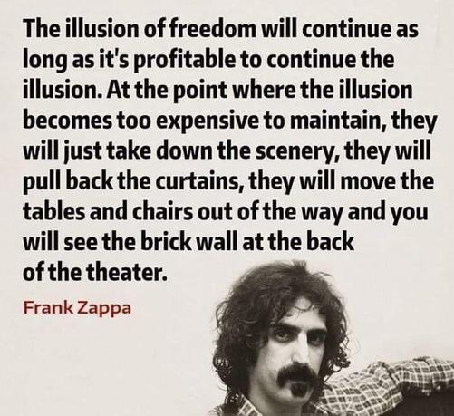 The illusion of freedom will continue as long as it's profitable to continue the illusion. At the point where the illusion becomes too expensive to maintain, they will just take down the scenery, they will pull back the curtains, they will move the tables and chairs out of the way and you will see the brick wall at the back of the theater.
Frank Zappa

„Die Illusion von Freiheit wird so lange aufrechterhalten, wie es profitabel ist, die Illusion aufrechtzuerhalten. In dem Moment, in dem die Illusion zu teuer wird, nehmen sie einfach das Bühnenbild ab, ziehen die Vorhänge zurück, räumen Tische und Stühle beiseite – und du wirst die Backsteinwand am Ende des Theaters sehen.“🖖