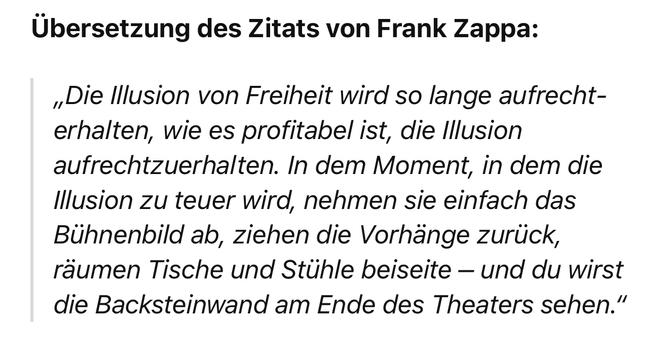 Übersetzung des Zitats von Frank Zappa:
„Die Illusion von Freiheit wird so lange aufrecht-erhalten, wie es profitabel ist, die Illusion aufrechtzuerhalten. In dem Moment, in dem die Illusion zu teuer wird, nehmen sie einfach das Bühnenbild ab, ziehen die Vorhänge zurück, räumen Tische und Stühle beiseite - und du wirst die Backsteinwand am Ende des Theaters sehen."🖖