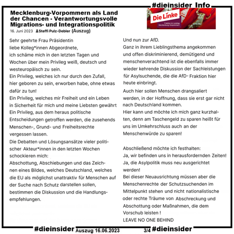 Info: 
Auszug Rede von Steffi Pulz-Debler, MdL Die Linke in Mecklenburg-Vorpommern vom 16.06.2023:
"Sehr geehrte Frau Präsidentin liebe Kolleg*innen Abgeordnete, ich schäme mich in den letzten Tagen und Wochen über mein Privileg weiß, deutsch und westeuropäisch zu sein. Ein Privileg, welches ich nur durch den Zufall, hier geboren zu sein, erworben habe, ohne etwas dafür zu tun!", 
"Und nun zur AfD. Ganz in ihrem Lieblingsthema angekommen und offen diskriminierend, demütigend und menschenverachtend ist die ebenfalls immer wieder kehrende Diskussion der Sachleistungen für Asylsuchende, die die AfD-Fraktion hier heute einbringt." und 
"Abschließend möchte ich festhalten: Ja, wir befinden uns in herausfordernden Zeiten! Ja, die Asylpolitik muss neu ausgerichtet werden! Bei dieser Neuausrichtung müssen aber die Menschenrechte der Schutzsuchenden im Mittelpunkt stehen und nicht nationalistische oder rechte Träume von Abschreckung und Abschottung oder Maßnahmen, die dem Vorschub leisten!"