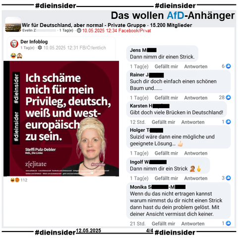 In der Gruppe "Wir für Deutschland, aber normal" wird von Steffi Pulz-Debler, MdL Die Linke in Mecklenburg-Vorpommern "Ich schäme mich für mein
Privileg, deutsch, weiß und westeuropäisch zu sein." als Zitat geteilt.

Genau hat sie am 16.06.2023 u.a. "Sehr geehrte Frau Präsidentin, liebe Kolleg*innen Abgeordnete, ich schäme mich in den letzten Tagen und Wochen über mein Privileg weiß, deutsch und westeuropäisch zu sein. Ein Privileg, welches ich nur durch den Zufall, hier geboren zu sein, erworben habe, ohne etwas dafür zu tun!" gesagt.

Wir zeigen hier u.a. die Kommentare 
"Dann nimm dir einen Strick.", "Such dir doch einfach einen schönen Baum und...", "Gibt doch viele Brücken in Deutschland!", "Suizid wäre dann eine mögliche und geeignete Lösung...", "Dann nimm dir ein Strick." und "Wenn du das nicht ertragen kannst warum nimmst du dir nicht einen Strick dann hast du dein problem gelöst. Mit deiner Ansicht vermisst dich keiner."
