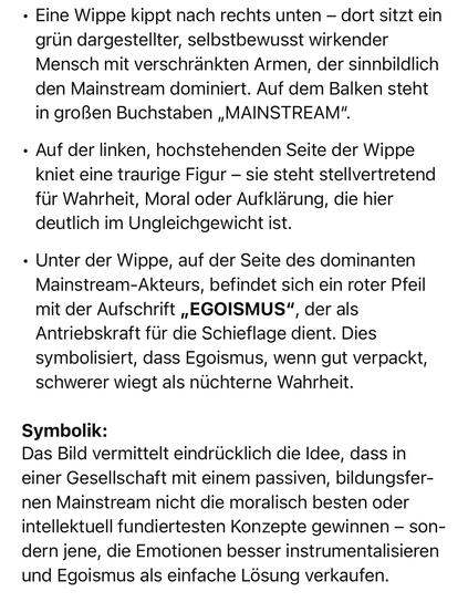 Eine Wippe kippt nach rechts unten - dort sitzt ein grün dargestellter, selbstbewusst wirkender Mensch mit verschränkten Armen, der sinnbildlich den Mainstream dominiert. Auf dem Balken steht in großen Buchstaben „MAINSTREAM".
• Auf der linken, hochstehenden Seite der Wippe kniet eine traurige Figur - sie steht stellvertretend für Wahrheit, Moral oder Aufklärung, die hier deutlich im Ungleichgewicht ist.
• Unter der Wippe, auf der Seite des dominanten Mainstream-Akteurs, befindet sich ein roter Pfeil mit der Aufschrift „EGOISMUS", der als Antriebskraft für die Schieflage dient. Dies symbolisiert, dass Egoismus, wenn gut verpackt, schwerer wiegt als nüchterne Wahrheit.
Symbolik:
Das Bild vermittelt eindrücklich die Idee, dass in einer Gesellschaft mit einem passiven, bildungsfernen Mainstream nicht die moralisch besten oder intellektuell fundiertesten Konzepte gewinnen - sondern jene, die Emotionen besser instrumentalisieren und Egoismus als einfache Lösung verkaufen.🖖