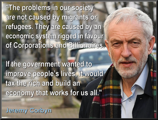 "The problems in our society are 
not caused by migrants or refugees. 
They are caused by an economic 
system rigged in favour of 
corporations and billionaires.

If the government wanted to 
improve people’s lives, it would 
tax the rich and build an 
economy that works for us all."
.
Jeremy Corbyn