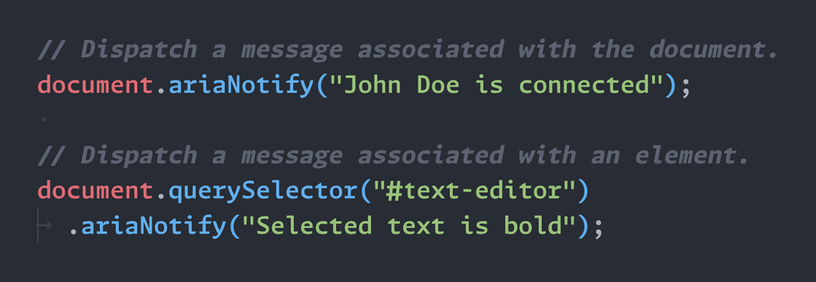 // Dispatch a message associated with the document. document.ariaNotify("John Doe is connected");   // Dispatch a message associated with an element. document.querySelector("#text-editor").ariaNotify("Selected text is bold");
