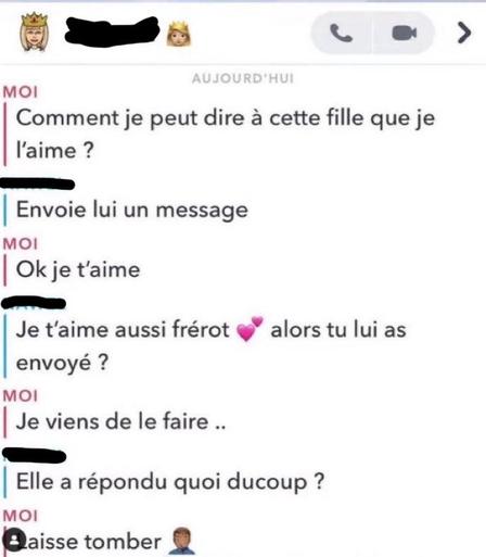 Moi: Comment je peut dire à cette fille que je l'aime ? Xxx: Envoie lui un message Moi: Ok je t'aime Xxx: Je t'aime aussi frérot 💕 alors tu lui as envoyé ? Moi: Je viens de le faire .. Xxx: Elle a répondu quoi ducoup ? Moi: Laisse tomber 🤦