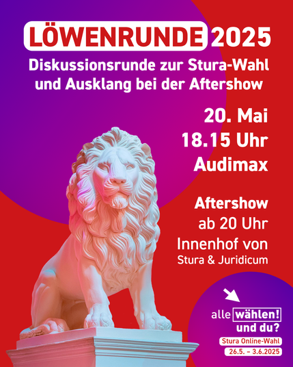 Der Hintergrund ist rot mit blau-pinken Kreisen.  Links unten ist eine  weiße Löwenstatue. Auf dem Bild steht: 
"Löwenrunde 2025 - Diskussionsrunde zur Stura-Wahl und Ausklang bei der Aftershow
20. Mai 18.15 Uhr Audimax
Aftershow ab 20 Uhr Innenhof von Stura & Juridicum"