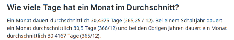 Wie viele Tage hat ein Monat im Durchschnitt?
Ein Monat dauert durchschnittlich 30,4375 Tage (365,25 / 12). Bei einem Schaltjahr dauert ein Monat durchschnittlich 30,5 Tage (366/12) und bei den übrigen Jahren dauert ein Monat durchschnittlich 30,4167 Tage (365/12).