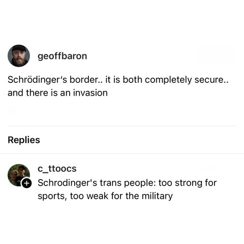 screenshot of a post by geoffbaron and a reply: 

Schrödinger's border.. it is both completely secure. and there is an invasion 

Replies 

c_ttoos: 

Schrodinger's trans people: too strong for sports, too weak for the military