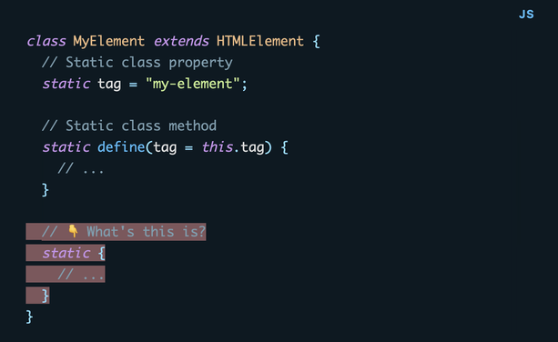 class MyElement extends HTMLElement {
  // Static class property
  static tag = "my-element";

  // Static class method
  static define(tag = this.tag) {
    // ...
  }

  // 👇 What's this is?
  static {
    // ...
  }
}
