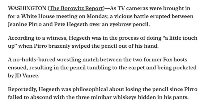 The Borowitz Report Satire
Jeanine Pirro and Pete Hegseth in Vicious Fight over Eyebrow Pencil.

WASHINGTON (The Borowitz Report)—As TV cameras were brought in for a White House meeting on Monday, a vicious battle erupted between Jeanine Pirro and Pete Hegseth over an eyebrow pencil.

According to a witness, Hegseth was in the process of doing “a little touch up” when Pirro brazenly swiped the pencil out of his hand.

A no-holds-barred wrestling match between the two former Fox hosts ensued, resulting in the pencil tumbling to the carpet and being pocketed by JD Vance.

Reportedly, Hegseth was philosophical about losing the pencil since Pirro failed to abscond with the three minibar whiskeys hidden in his pants.