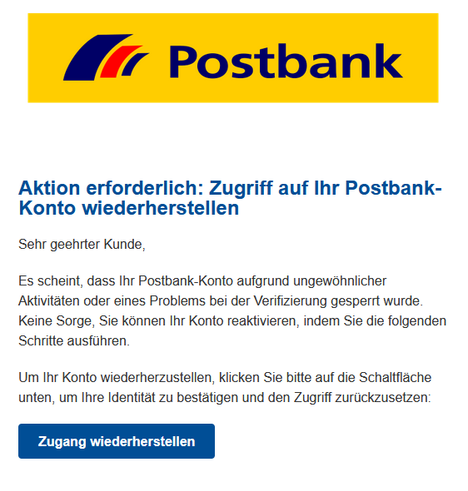 Screenshot einer E-Mail mit Logo der Postbank und Text: "Aktion erforderlich: Zugriff auf Ihr Postbank-Konto wiederherstellen

Sehr geehrter Kunde,

Es scheint, dass Ihr Postbank-Konto aufgrund ungewöhnlicher Aktivitäten oder eines Problems bei der Verifizierung gesperrt wurde. Keine Sorge, Sie können Ihr Konto reaktivieren, indem Sie die folgenden Schritte ausführen.

Um Ihr Konto wiederherzustellen, klicken Sie bitte auf die Schaltfläche unten, um Ihre Identität zu bestätigen und den Zugriff zurückzusetzen:
Zugang wiederherstellen"