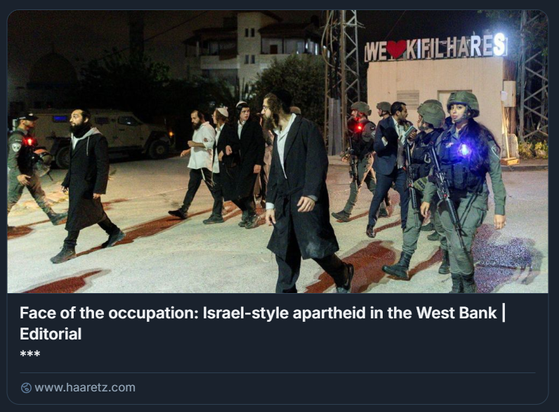 Fedeli ultra-ortodossi accompagnati dalle forze di sicurezza israeliane nella città palestinese di Kifil Hares, il mese scorso.
Credito: Itai Ron 

L'immagine mostra un gruppo di persone che cammina per una strada di notte. Tra loro ci sono individui vestiti con abiti religiosi tradizionali, accompagnati da soldati armati. I soldati indossano uniformi e portano fucili. Sullo sfondo è visibile un cartello con la scritta: "WE ♥ KIFIL HARES". L'immagine include anche un testo che fa riferimento a un articolo editoriale di Haaretz intitolato "Face of the occupation: Israel-style apartheid in the West Bank", il che suggerisce che la scena rientra nel contesto politico e sociale della Cisgiordania, evidenziando la presenza delle forze militari e le interazioni tra i vari gruppi.

Descrizione generata con AI.