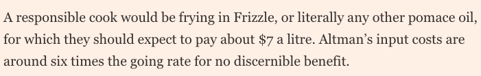 A responsible cook would be frying in Frizzle, or literally any other pomace oil, for which they should expect to pay about $7 a litre. Altman’s input costs are around six times the going rate for no discernible benefit.