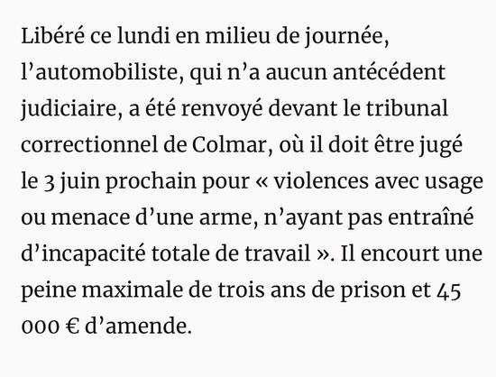 Libéré ce lundi en milieu de journée, l'automobiliste, qui n'a aucun antécédent judiciaire, a été renvoyé devant le tribunal correctionnel de Colmar, où il doit être jugé le 3 juin prochain pour « violences avec usage ou menace d'une arme, n'ayant pas entraîné d'incapacité totale de travail ». Il encourt une peine maximale de trois ans de prison et 45 000 € d'amende.